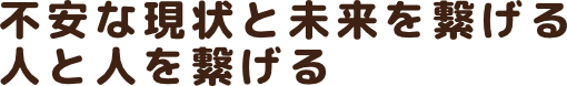 不安な現状と未来を繋げる
人と人を繋げる